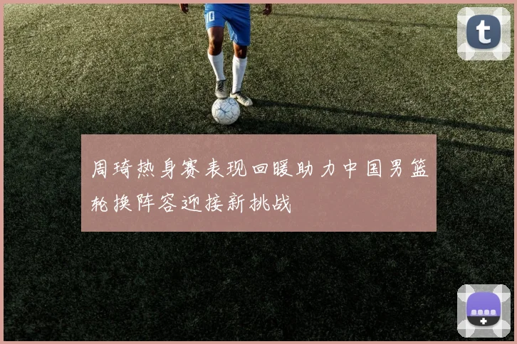 周琦热身赛表现回暖助力中国男篮轮换阵容迎接新挑战