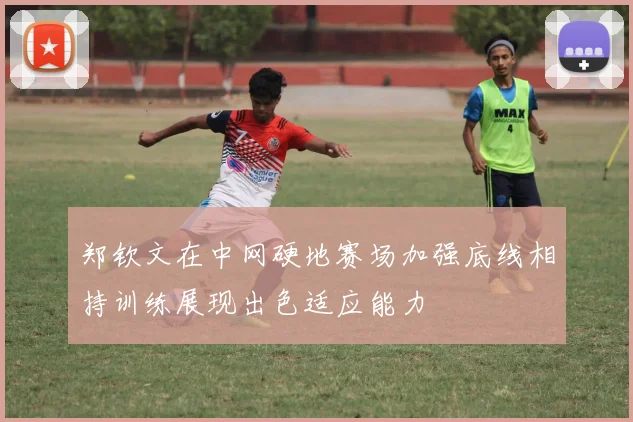 郑钦文在中网硬地赛场加强底线相持训练展现出色适应能力
