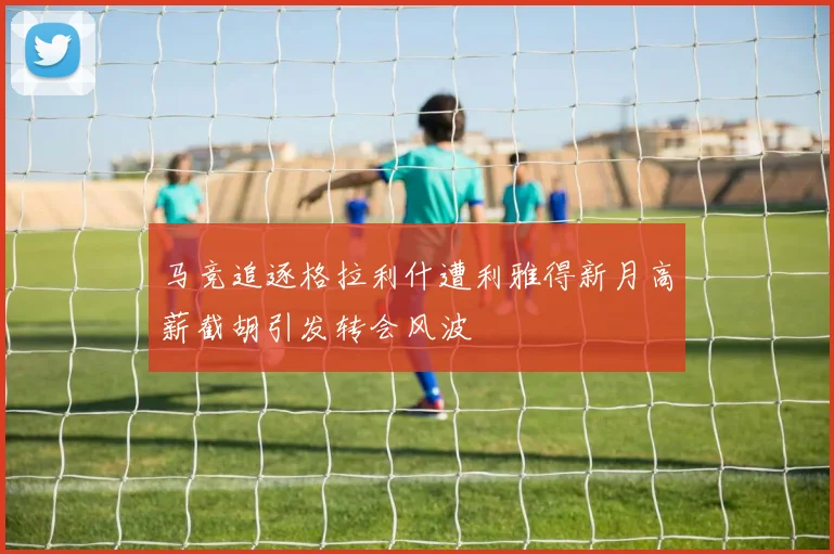 马竞追逐格拉利什遭利雅得新月高薪截胡引发转会风波
