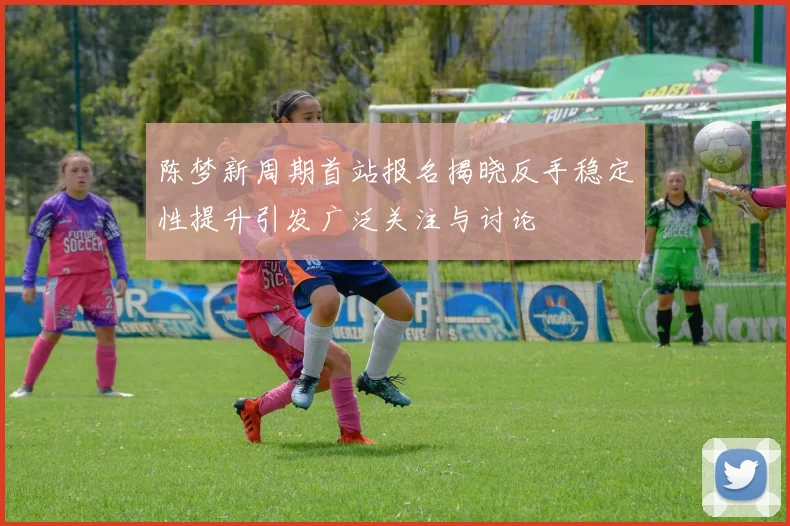 陈梦新周期首站报名揭晓反手稳定性提升引发广泛关注与讨论