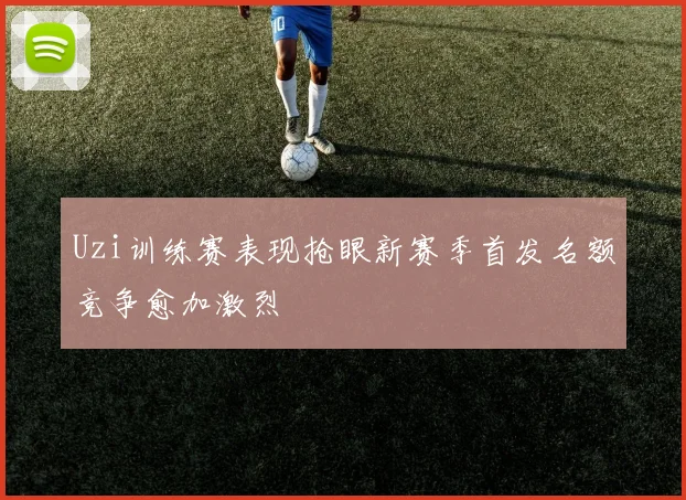 Uzi训练赛表现抢眼新赛季首发名额竞争愈加激烈